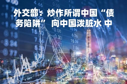 外交部：炒作所谓中国“债务陷阱” 向中国泼脏水 中方绝不接受
