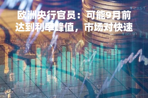 欧洲央行官员：可能9月前达到利率峰值，市场对快速降息的预期并不明智
