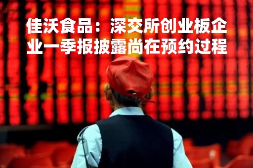 佳沃食品：深交所创业板企业一季报披露尚在预约过程中
