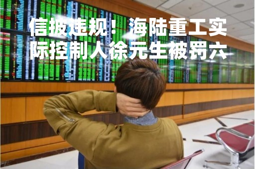 信披违规！海陆重工实际控制人徐元生被罚六十万 曾被立案调查