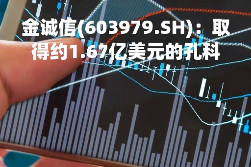 金诚信(603979.SH)：取得约1.67亿美元的孔科拉铜矿4号竖井建设及采矿工程承包合同