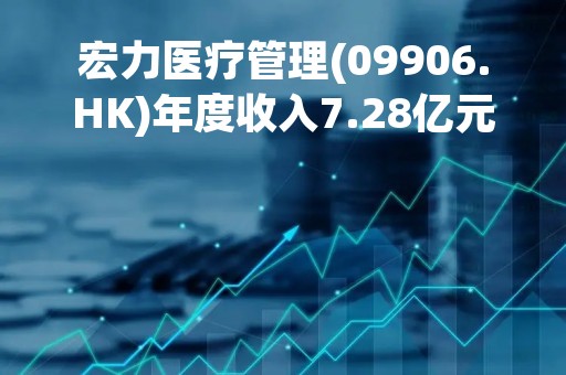 宏力医疗管理(09906.HK)年度收入7.28亿元 同比增长19.9%