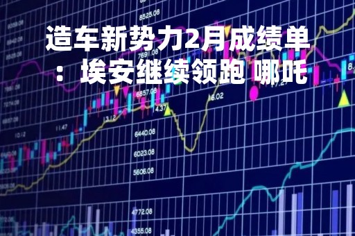 造车新势力2月成绩单：埃安继续领跑 哪吒重回万台