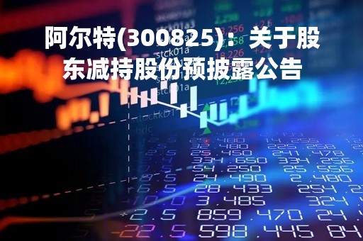 阿尔特(300825)：关于股东减持股份预披露公告