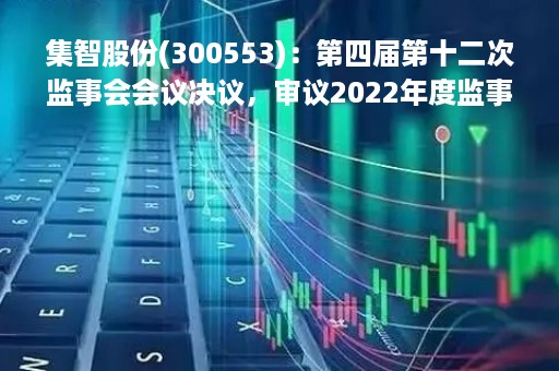 集智股份(300553)：第四届第十二次监事会会议决议，审议2022年度监事会工作报告等议案