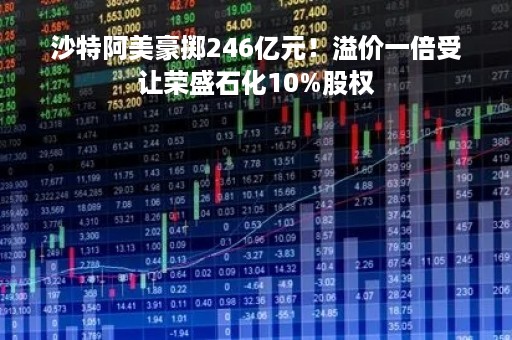 沙特阿美豪掷246亿元！溢价一倍受让荣盛石化10%股权