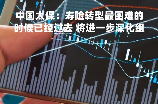中国太保：寿险转型最困难的时候已经过去 将进一步深化组织转型