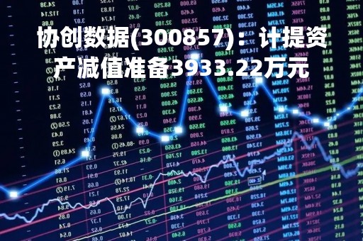 协创数据(300857)：计提资产减值准备3933.22万元