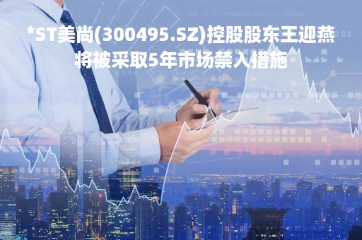 *ST美尚(300495.SZ)控股股东王迎燕将被采取5年市场禁入措施