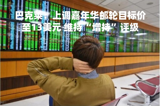 巴克莱：上调嘉年华邮轮目标价至13美元 维持“增持”评级