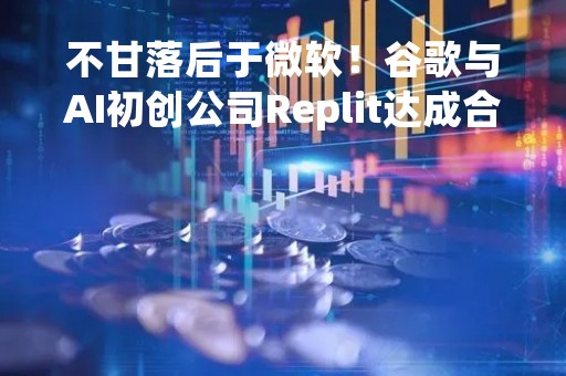不甘落后于微软！谷歌与AI初创公司Replit达成合作 将结合AI与编码软件