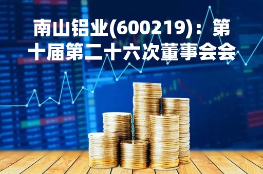 南山铝业(600219)：第十届第二十六次董事会会议决议，审议《山东南山铝业股份有限公司关于向全资子公司山东宏山航空锻造有限责任公司划转锻造相关资产、负债及人员的议案》