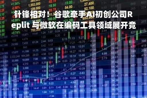 针锋相对！谷歌牵手AI初创公司Replit 与微软在编码工具领域展开竞争