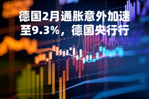 德国2月通胀意外加速至9.3%，德国央行行长：大幅加息、加速QT