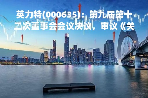 英力特(000635)：第九届第十二次董事会会议决议，审议《关于制定（董事会环境、社会及治理（ESG）委员会议事制度）的议案》等议案