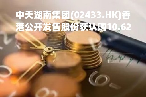 中天湖南集团(02433.HK)香港公开发售股份获认购10.62倍 最终发售价每股1.18港元