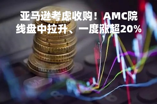 亚马逊考虑收购！AMC院线盘中拉升、一度涨超20%
