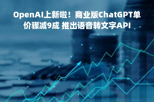 OpenAI上新啦！商业版ChatGPT单价骤减9成 推出语音转文字API