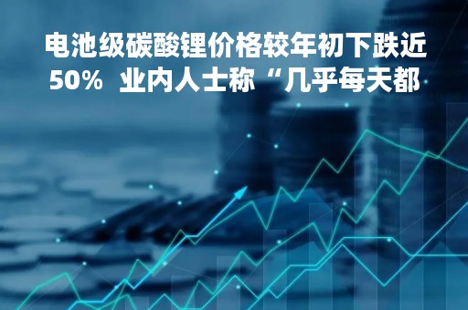 电池级碳酸锂价格较年初下跌近50%  业内人士称“几乎每天都在下降”