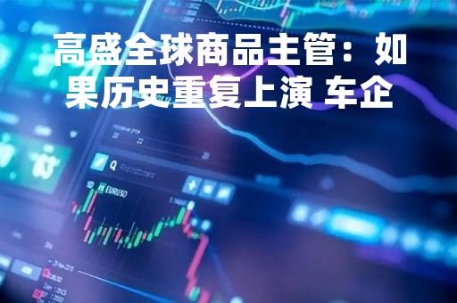 高盛全球商品主管：如果历史重复上演 车企买矿潮将会以悲剧告终