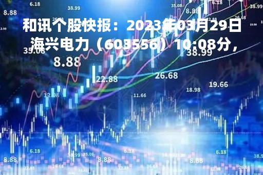 和讯个股快报：2023年03月29日 海兴电力（603556）10:08分，股价快速拉升