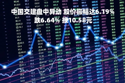 中国交建盘中异动 股价振幅达6.19% 跌6.64% 报10.58元