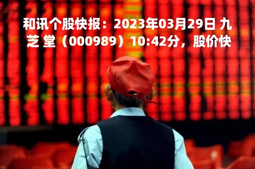 和讯个股快报：2023年03月29日 九 芝 堂（000989）10:42分，股价快速拉升