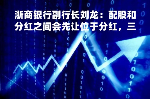 浙商银行副行长刘龙：配股和分红之间会先让位于分红，三家问题股东股权处置会在配股前顺利解决