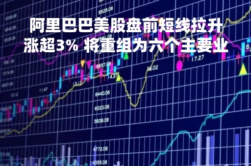 阿里巴巴美股盘前短线拉升涨超3% 将重组为六个主要业务部门