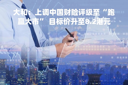 大和：上调中国财险评级至“跑赢大市” 目标价升至8.2港元