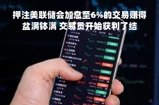 押注美联储会加息至6%的交易赚得盆满钵满 交易员开始获利了结