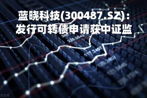 蓝晓科技(300487.SZ)：发行可转债申请获中证监同意注册批复
