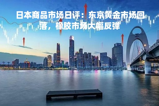日本商品市场日评：东京黄金市场回落，橡胶市场大幅反弹