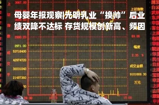 母婴年报观察|光明乳业“换帅”后业绩双降不达标 存货规模创新高、频因“变质”被投诉