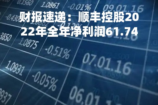 财报速递：顺丰控股2022年全年净利润61.74亿元，总体财务状况良好