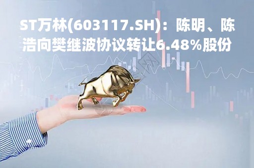 ST万林(603117.SH)：陈明、陈浩向樊继波协议转让6.48%股份 减持计划提前终止