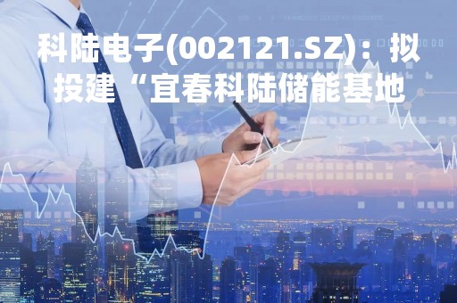 科陆电子(002121.SZ)：拟投建“宜春科陆储能基地一期扩建项目”