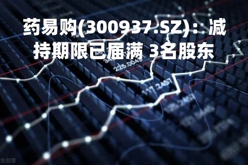药易购(300937.SZ)：减持期限已届满 3名股东累计减持130.66万股