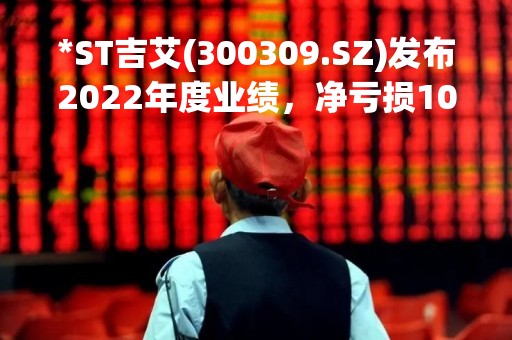 *ST吉艾(300309.SZ)发布2022年度业绩，净亏损10.4亿元，公司持续经营能力存在不确定性