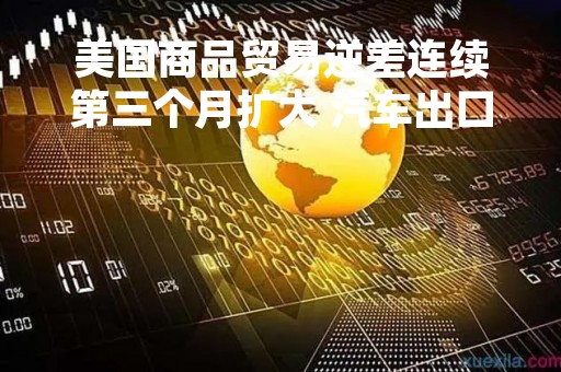 美国商品贸易逆差连续第三个月扩大 汽车出口创近三年最大降幅