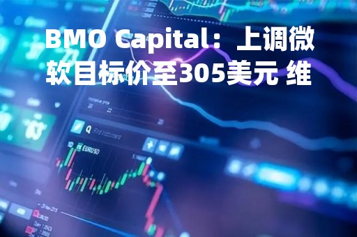 BMO Capital：上调微软目标价至305美元 维持“与大盘持平”评级