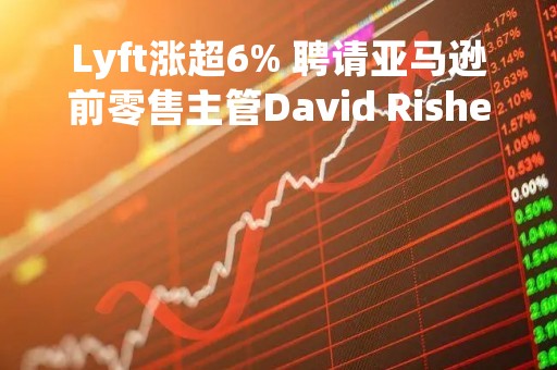 Lyft涨超6% 聘请亚马逊前零售主管David Risher为新任CEO