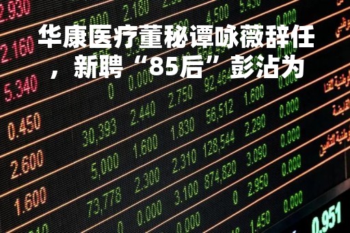 华康医疗董秘谭咏薇辞任，新聘“85后”彭沾为董秘，曾担任公司投融资部总监7年半