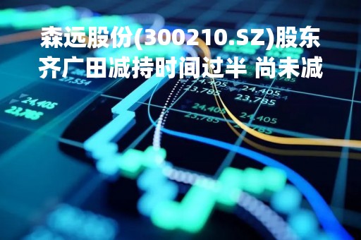 森远股份(300210.SZ)股东齐广田减持时间过半 尚未减持公司股份