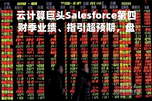 云计算巨头Salesforce第四财季业绩、指引超预期，盘后大涨近15%