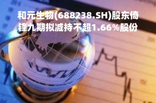 和元生物(688238.SH)股东倚锋九期拟减持不超1.66%股份