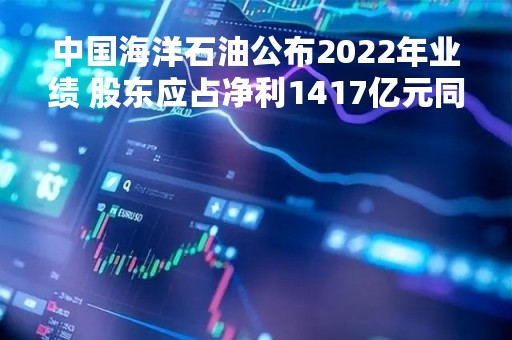 中国海洋石油公布2022年业绩 股东应占净利1417亿元同比增长101.51%