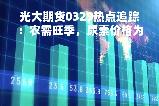 光大期货0329热点追踪：农需旺季，尿素价格为何不涨反跌？