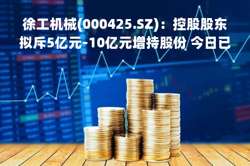 徐工机械(000425.SZ)：控股股东拟斥5亿元-10亿元增持股份 今日已耗资5998万元增持900.37万股