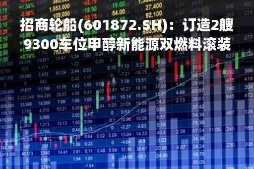招商轮船(601872.SH)：订造2艘9300车位甲醇新能源双燃料滚装船、同时签署4艘9000车位级甲醇新能源双燃料滚装船买方选择权协议